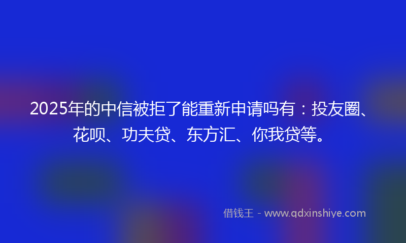 2025年的中信被拒了能重新申请吗有：投友圈、花呗、功夫贷、东方汇、你我贷等。