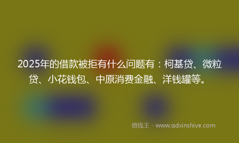 2025年的借款被拒有什么问题有：柯基贷、微粒贷、小花钱包、中原消费金融、洋钱罐等。