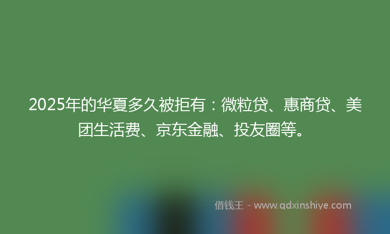 2025年的华夏多久被拒有：微粒贷、惠商贷、美团生活费、京东金融、投友圈等。