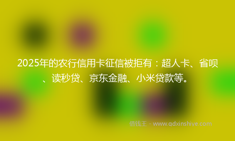 2025年的农行信用卡征信被拒有：超人卡、省呗、读秒贷、京东金融、小米贷款等。