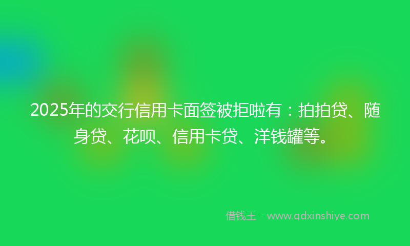2025年的交行信用卡面签被拒啦有：拍拍贷、随身贷、花呗、信用卡贷、洋钱罐等。