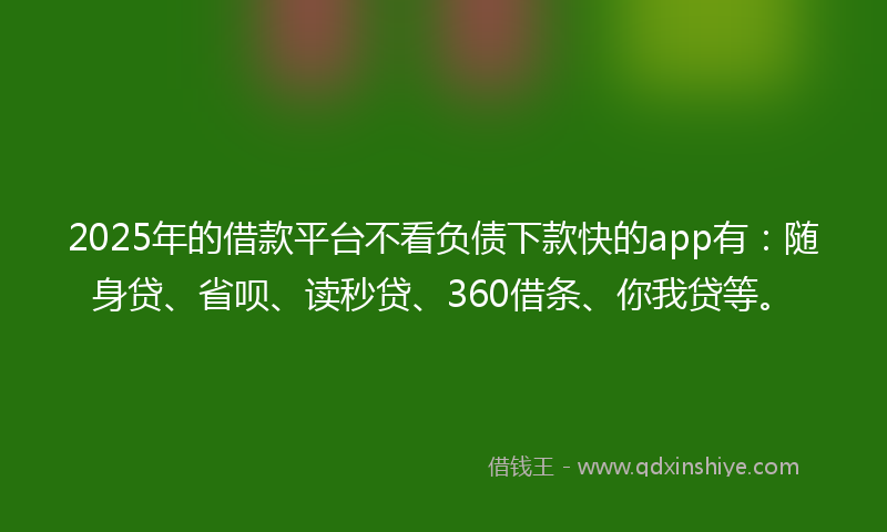 2025年的借款平台不看负债下款快的app有：随身贷、省呗、读秒贷、360借条、你我贷等。