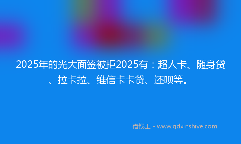 2025年的光大面签被拒2025有：超人卡、随身贷、拉卡拉、维信卡卡贷、还呗等。