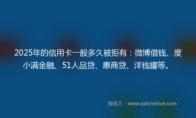 2025年的信用卡一般多久被拒有：微博借钱、度小满金融、51人品贷、惠商贷、洋钱罐等。