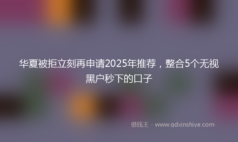 华夏被拒立刻再申请2025年推荐，整合5个无视黑户秒下的口子