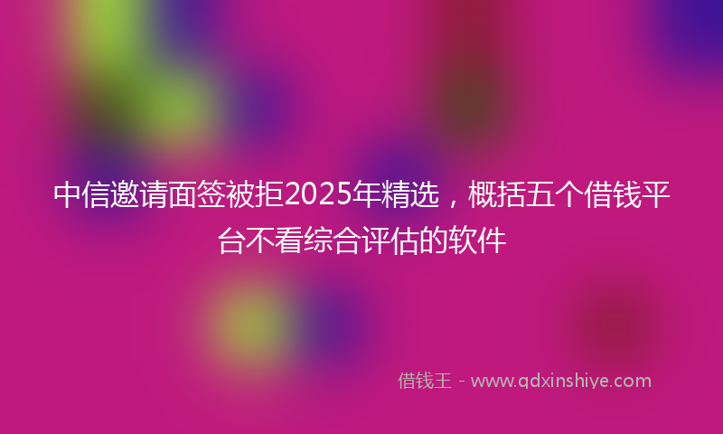 中信邀请面签被拒2025年精选，概括五个借钱平台不看综合评估的软件