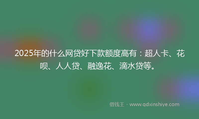 2025年的什么网贷好下款额度高有：超人卡、花呗、人人贷、融逸花、滴水贷等。