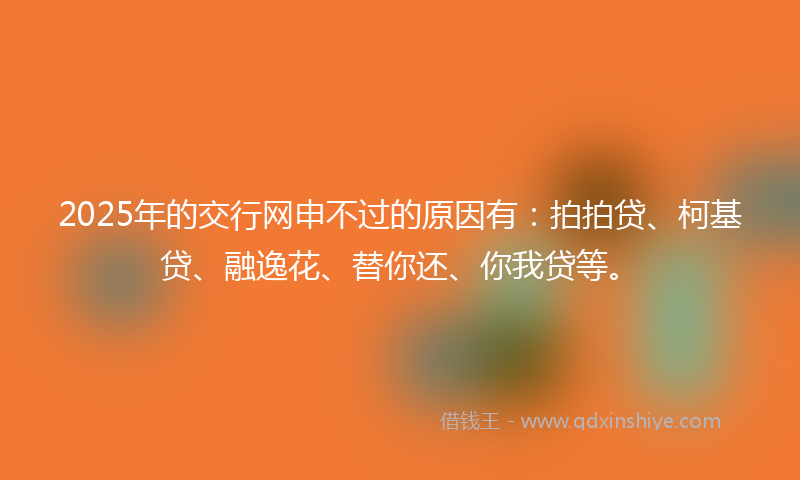 2025年的交行网申不过的原因有：拍拍贷、柯基贷、融逸花、替你还、你我贷等。