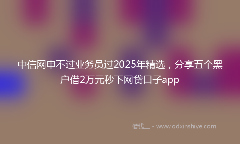 中信网申不过业务员过2025年精选，分享五个黑户借2万元秒下网贷口子app