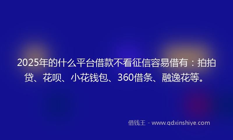 2025年的什么平台借款不看征信容易借有：拍拍贷、花呗、小花钱包、360借条、融逸花等。