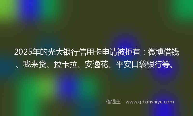 2025年的光大银行信用卡申请被拒有：微博借钱、我来贷、拉卡拉、安逸花、平安口袋银行等。