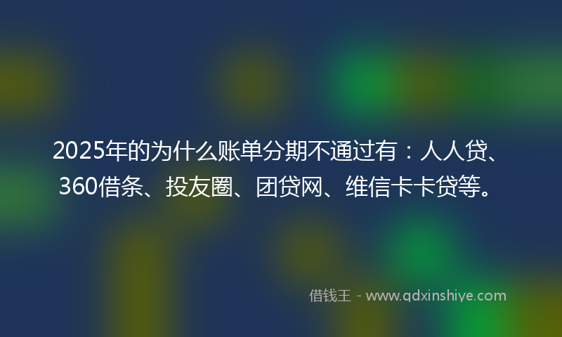 2025年的为什么账单分期不通过有：人人贷、360借条、投友圈、团贷网、维信卡卡贷等。