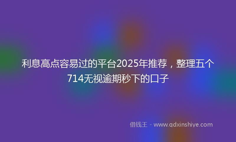 利息高点容易过的平台2025年推荐，整理五个714无视逾期秒下的口子
