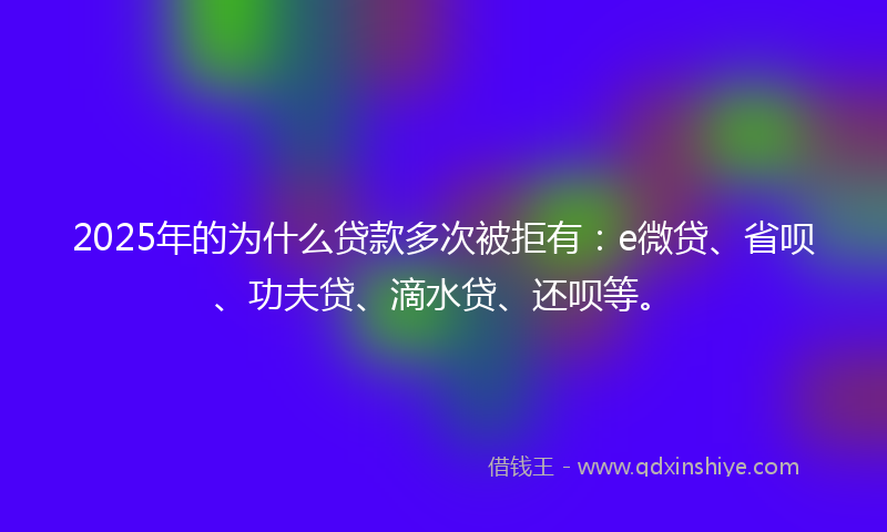 2025年的为什么贷款多次被拒有：e微贷、省呗、功夫贷、滴水贷、还呗等。