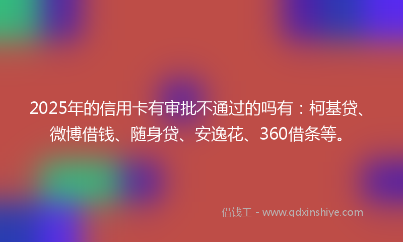 2025年的信用卡有审批不通过的吗有：柯基贷、微博借钱、随身贷、安逸花、360借条等。