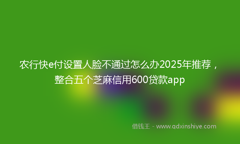 农行快e付设置人脸不通过怎么办2025年推荐，整合五个芝麻信用600贷款app