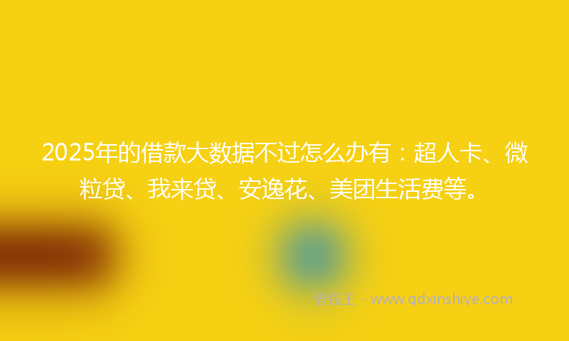 2025年的借款大数据不过怎么办有：超人卡、微粒贷、我来贷、安逸花、美团生活费等。