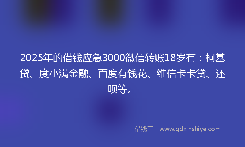 2025年的借钱应急3000微信转账18岁有：柯基贷、度小满金融、百度有钱花、维信卡卡贷、还呗等。