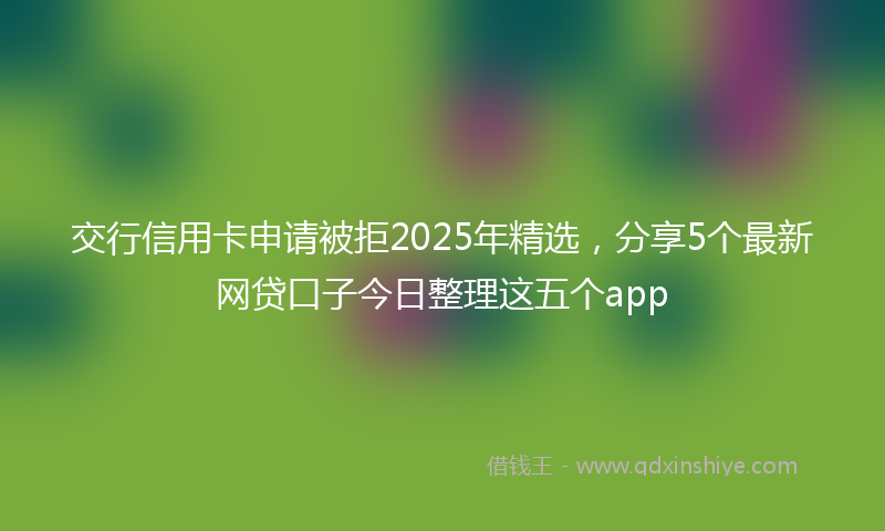 交行信用卡申请被拒2025年精选，分享5个最新网贷口子今日整理这五个app