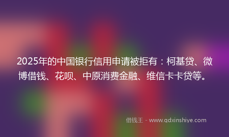 2025年的中国银行信用申请被拒有：柯基贷、微博借钱、花呗、中原消费金融、维信卡卡贷等。