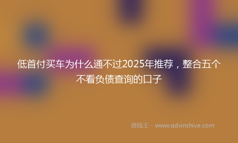 低首付买车为什么通不过2025年推荐，整合五个不看负债查询的口子