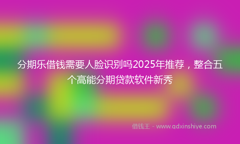 分期乐借钱需要人脸识别吗2025年推荐，整合五个高能分期贷款软件新秀