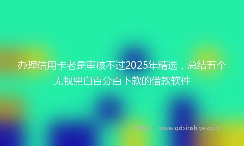 办理信用卡老是审核不过2025年精选，总结五个无视黑白百分百下款的借款软件