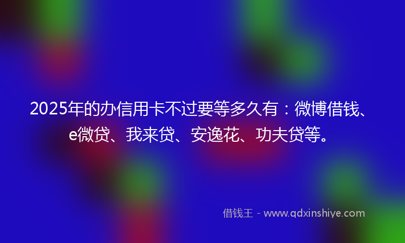 2025年的办信用卡不过要等多久有：微博借钱、e微贷、我来贷、安逸花、功夫贷等。
