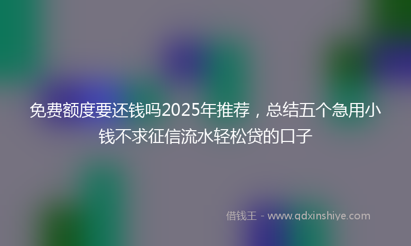 免费额度要还钱吗2025年推荐，总结五个急用小钱不求征信流水轻松贷的口子