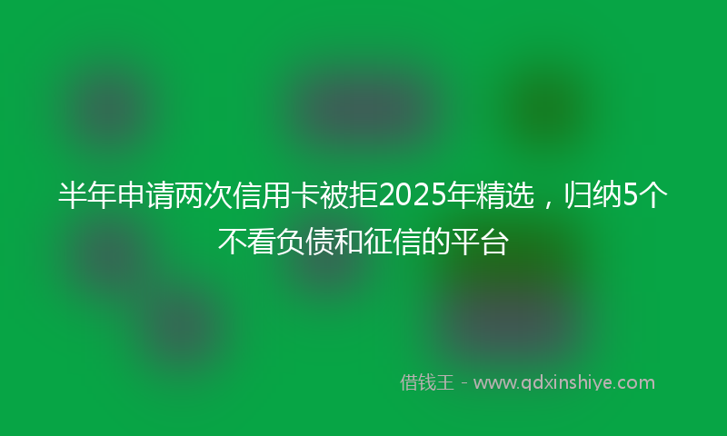 半年申请两次信用卡被拒2025年精选，归纳5个不看负债和征信的平台
