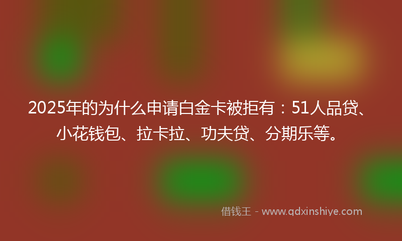 2025年的为什么申请白金卡被拒有：51人品贷、小花钱包、拉卡拉、功夫贷、分期乐等。