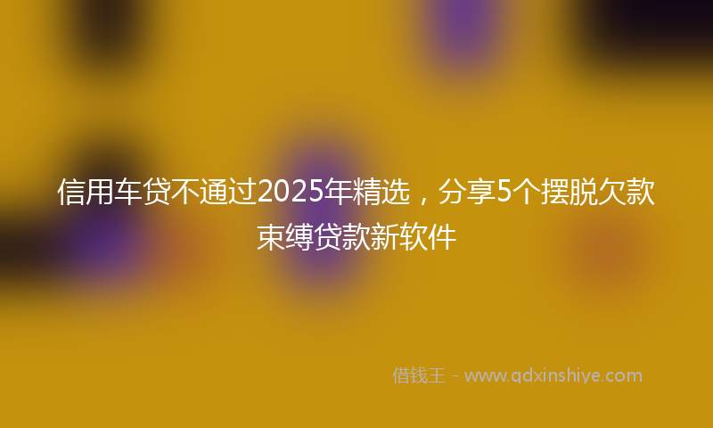信用车贷不通过2025年精选，分享5个摆脱欠款束缚贷款新软件