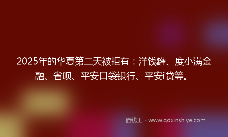 2025年的华夏第二天被拒有：洋钱罐、度小满金融、省呗、平安口袋银行、平安i贷等。