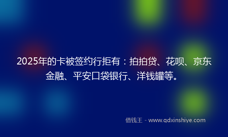 2025年的卡被签约行拒有：拍拍贷、花呗、京东金融、平安口袋银行、洋钱罐等。