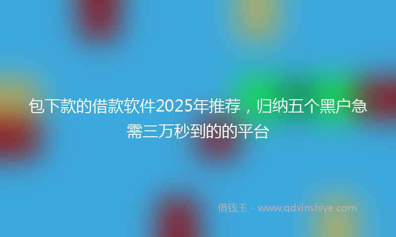 包下款的借款软件2025年推荐，归纳五个黑户急需三万秒到的的平台