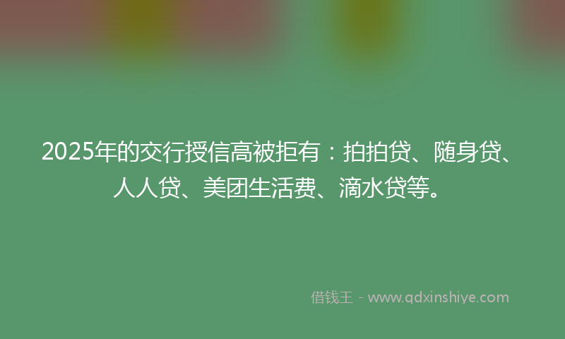 2025年的交行授信高被拒有：拍拍贷、随身贷、人人贷、美团生活费、滴水贷等。