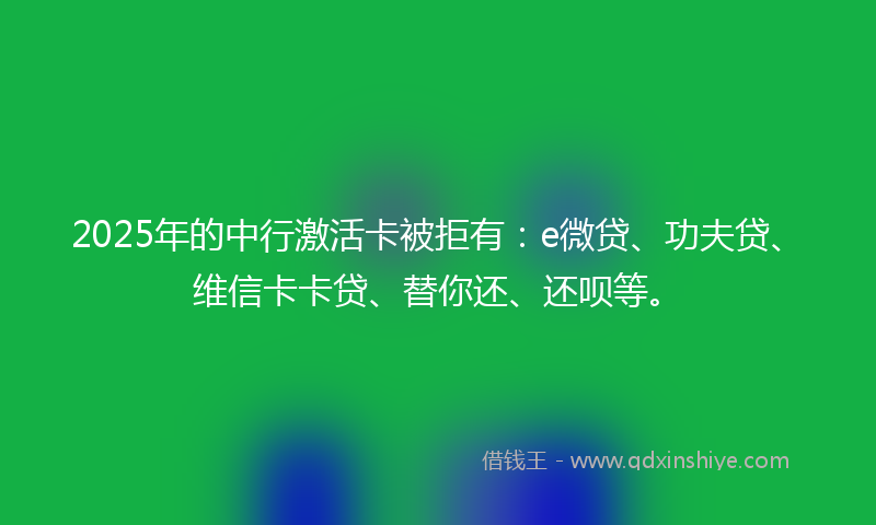 2025年的中行激活卡被拒有：e微贷、功夫贷、维信卡卡贷、替你还、还呗等。