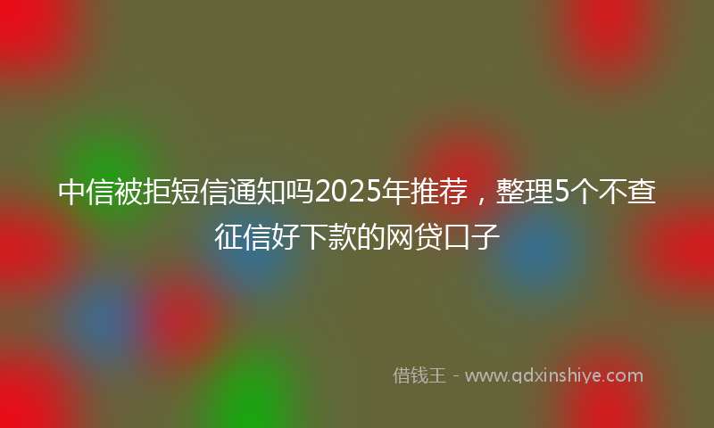 中信被拒短信通知吗2025年推荐，整理5个不查征信好下款的网贷口子