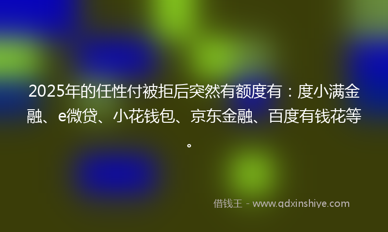 2025年的任性付被拒后突然有额度有：度小满金融、e微贷、小花钱包、京东金融、百度有钱花等。