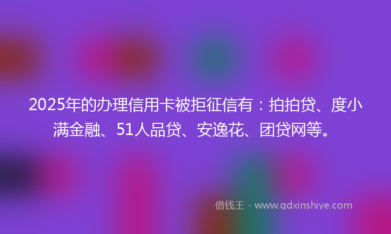 2025年的办理信用卡被拒征信有：拍拍贷、度小满金融、51人品贷、安逸花、团贷网等。