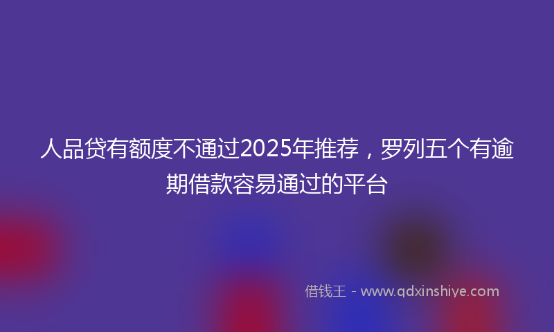人品贷有额度不通过2025年推荐，罗列五个有逾期借款容易通过的平台