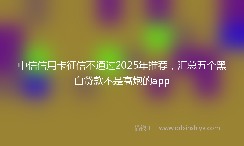 中信信用卡征信不通过2025年推荐，汇总五个黑白贷款不是高炮的app
