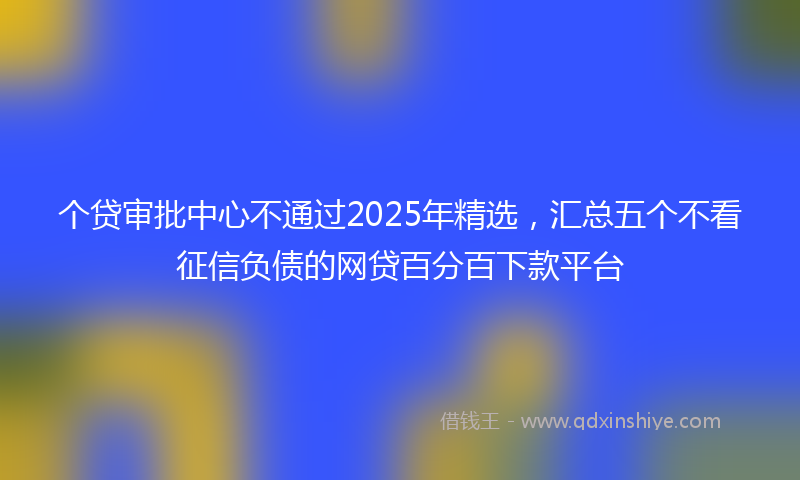 个贷审批中心不通过2025年精选，汇总五个不看征信负债的网贷百分百下款平台