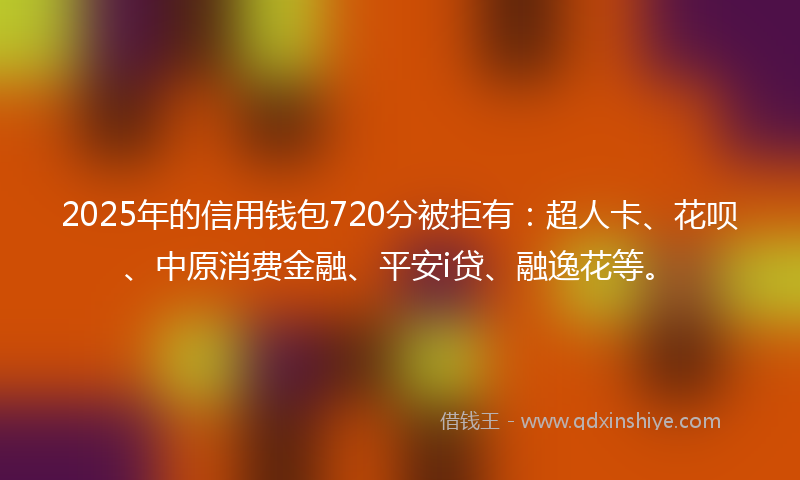 2025年的信用钱包720分被拒有：超人卡、花呗、中原消费金融、平安i贷、融逸花等。