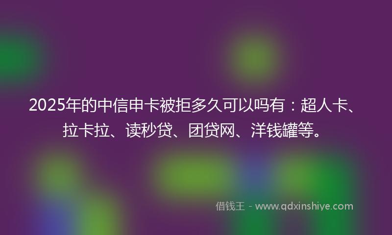 2025年的中信申卡被拒多久可以吗有：超人卡、拉卡拉、读秒贷、团贷网、洋钱罐等。