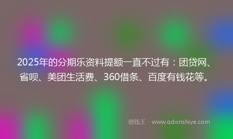 2025年的分期乐资料提额一直不过有：团贷网、省呗、美团生活费、360借条、百度有钱花等。