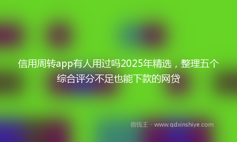 信用周转app有人用过吗2025年精选，整理五个综合评分不足也能下款的网贷