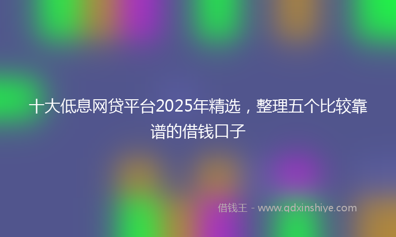 十大低息网贷平台2025年精选，整理五个比较靠谱的借钱口子