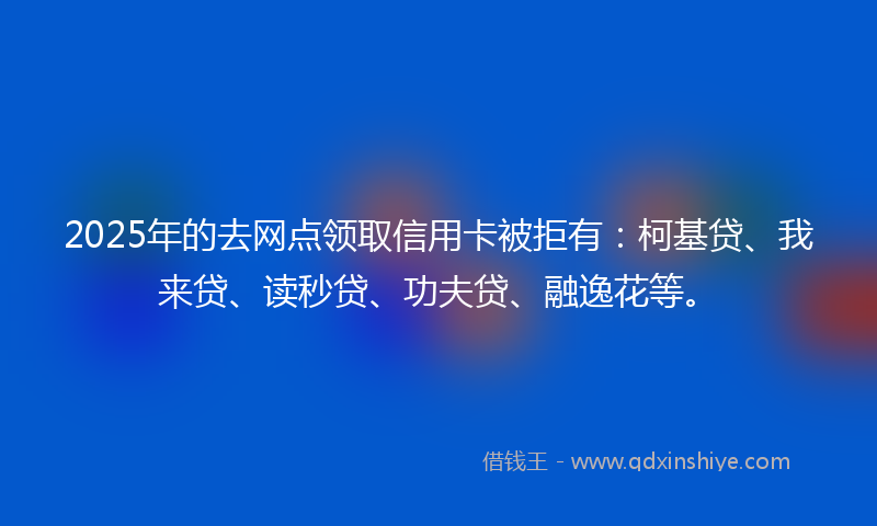 2025年的去网点领取信用卡被拒有：柯基贷、我来贷、读秒贷、功夫贷、融逸花等。