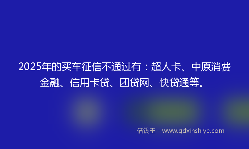 2025年的买车征信不通过有：超人卡、中原消费金融、信用卡贷、团贷网、快贷通等。